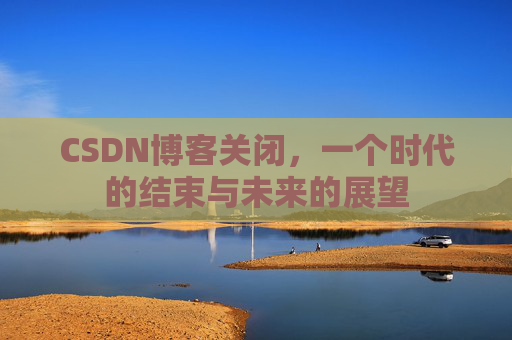 CSDN博客关闭，一个时代的结束与未来的展望